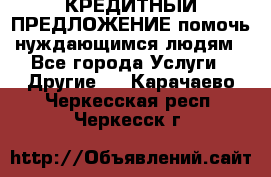 КРЕДИТНЫЙ ПРЕДЛОЖЕНИЕ помочь нуждающимся людям - Все города Услуги » Другие   . Карачаево-Черкесская респ.,Черкесск г.